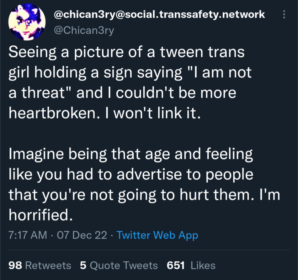 A tweet from @Chican3ry on Twitter, reading:

"Seeing a picture of a tween trans girl holding a sign saying "I am not a threat" and I couldn't be more heartbroken. I won't link it.

Imagine being that age and feeling like you had to advertise to people that you're not going to hurt them. I'm horrified."
